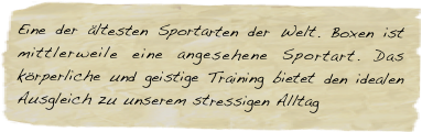 Eine der ältesten Sportarten der Welt. Boxen ist mittlerweile eine angesehene Sportart. Das körperliche und geistige Training bietet den idealen Ausgleich zu unserem stressigen Alltag 









