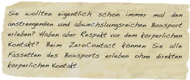 Sie wollten eigentlich schon immer mal den anstrengenden und abwechslungsreichen Boxsport erleben? Haben aber Respekt vor dem körperlichen Kontakt? Beim ZeroContact können Sie alle Fassetten des Boxsports erleben ohne direkten körperlichen Kontakt.








