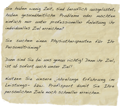Sie haben wenig Zeit, sind beruflich ausgelastet, haben gesundheitliche Probleme oder möchten einfach nur unter professioneller Anleitung ihr individuelles Ziel erreichen?
Sie suchen einen Physiotherapeuten für Ihr Personaltraining?
Dann sind Sie bei uns genau richtig! Denn ihr Ziel, ist ab sofort auch unser Ziel!
Nutzen Sie unsere jahrelange Erfahrung im Leistungs- bzw. Profisport damit Sie Ihre persönlichen Ziele noch schneller erreichen.











